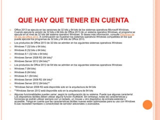 QUE HAY QUE TENER EN CUENTA
 Office 2013 se ejecuta en las versiones de 32 bits y 64 bits de los sistemas operativos Microsoft Windows.
Cuando ejecuta la versión de 32 bits o 64 bits de Office 2013 de un sistema operativo Windows, el programa se
ejecuta en el nivel de 32 bits del sistema operativo Windows. Si desea más información, consulte Ediciones de
64 bits de Office 2013. A continuación se muestran los sistemas operativos Windows compatibles en los que
puede ejecutar los programas de 32 bits y 64 bits de Office 2013.
 Los productos de Office 2013 de 32 bits se admiten en los siguientes sistemas operativos Windows:
 Windows 7 (32 bits o 64 bits)
 Windows 8 (32 bits o 64 bits)
 Windows 8.1 (32 bits o 64 bits)
 Windows Server 2008 R2 (64 bits)*
 Windows Server 2012 (64 bits)**
 Los productos de Office 2013 de 64 bits se admiten en los siguientes sistemas operativos Windows:
 Windows 7 (64 bits)
 Windows 8 (64 bits)
 Windows 8.1 (64 bits)
 Windows Server 2008 R2 (64 bits)*
 Windows Server 2012 (64 bits)**
 *Windows Server 2008 R2 está disponible solo en la arquitectura de 64 bits
 **Windows Server 2012 está disponible solo en la arquitectura de 64 bits
 Algunas funcionalidades pueden variar, según la configuración de su sistema. Puede que algunas característ
Los dispositivos táctiles deben utilizar alguna función multitáctil. Sin embargo, todas las características y
funciones se podrán utilizar siempre con un teclado, un mouse u otro dispositivo de entrada estándar o
accesible. Tenga en cuenta que las características táctiles nuevas están optimizadas para su uso con Windows
8.icas necesiten hardware o conectividad de servidor adicionales o avanzados.
 