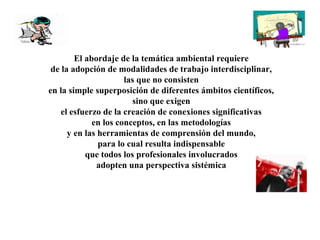 El abordaje de la temática ambiental requiere
de la adopción de modalidades de trabajo interdisciplinar,
las que no consisten
en la simple superposición de diferentes ámbitos científicos,
sino que exigen
el esfuerzo de la creación de conexiones significativas
en los conceptos, en las metodologías
y en las herramientas de comprensión del mundo,
para lo cual resulta indispensable
que todos los profesionales involucrados
adopten una perspectiva sistémica
 