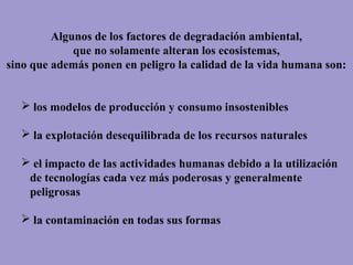 Algunos de los factores de degradación ambiental,
que no solamente alteran los ecosistemas,
sino que además ponen en peligro la calidad de la vida humana son:
 los modelos de producción y consumo insostenibles
 la explotación desequilibrada de los recursos naturales
 el impacto de las actividades humanas debido a la utilización
de tecnologías cada vez más poderosas y generalmente
peligrosas
 la contaminación en todas sus formas
 