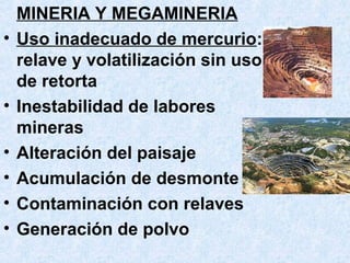 MINERIA Y MEGAMINERIA
• Uso inadecuado de mercurio:
relave y volatilización sin uso
de retorta
• Inestabilidad de labores
mineras
• Alteración del paisaje
• Acumulación de desmonte
• Contaminación con relaves
• Generación de polvo
 
