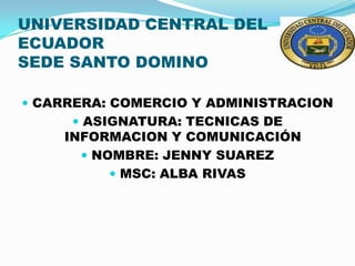 UNIVERSIDAD CENTRAL DEL
ECUADOR
SEDE SANTO DOMINO

 CARRERA: COMERCIO Y ADMINISTRACION
      ASIGNATURA: TECNICAS DE
    INFORMACION Y COMUNICACIÓN
       NOMBRE: JENNY SUAREZ
           MSC: ALBA RIVAS
 