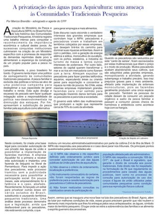Neste contexto, foi criada uma base
legal para conceder autorização de
uso privado das águas da união e
possibilitar a implantação de
fazendas marinhas. A empresa
Aqualider foi a primeira a receber
esta autorização e implantou uma
fazenda de beijupirá no litoral de
Pernambuco. Para impedir a ação
dos pescadores, este processo
tramitou sem a publicidade
necessária para possibilitar a
participação social. Em poucos
meses, este empreendimento foi à
falência e o caso, abafado.
Recentemente, foi lançado um edital
para privatizar outras áreas em
v á r i o s e s t a d o s d o B r a s i l ,
substituindo e usurpando territórios
pesqueiros tradicionais. Uma
análise deste processo demonstra
que a legislação, ainda que
desfavorável para os pescadores,
não está sendo cumprida, o que
Assim, vemos que se inaugura uma nova fase na luta dos pescadores do Brasil. Agora, além
de lutar por melhores condições de vida, esses grupos precisam garantir que não roubem o
elemento mais importante que lhes foi entregue pelos seus antepassados: as águas, símbolo
maior do território pesqueiro. O lugar onde se retira a sobrevivência das famílias e se alimenta
o espírito guerreiro dos ancestrais.
motivou um recurso administrativoadministrativo por parte da colônia Z-4 de Ilha de Maré. O
MPA não respondeu aos pescadores e o caso deve parar nos tribunais. Os principais pontos
questionados pelas comunidades são:
criação do Ministério da Pesca e
AAquicultura (MPA) no Brasil foi fruto
de luta histórica das Comunidades
Tradicionais Pesqueiras.Ahistória registra
uma batalha intensa para conquistar o
r e c o n h e c i m e n t o d a i m p o r t â n c i a
econômica e cultural destes povos. As
sucessivas conquistas institucionais
culminaram na criação de um Ministério
específico com a promessa de responder
às demandas reprimidas deste povo e
alimentaram a esperança da construção
de um projeto popular para a pesca no
país.
Lamentavelmente, o povo brasileiro foi
traído. O governo tenta impor uma política
de esmagamento às comunidades
tradicionais pesqueiras. A pesca familiar é
excluída das políticas e tornou-se alvo de
u m a p o d e r o s a c a m p a n h a p a r a
deslegitimar a sua capacidade de gerar
trabalho e renda. Esta ação divulga a
escassez de pescado sem fazer qualquer
indagação sobre a responsabilidade da
política neo-desenvolvimentista na
diminuição dos estoques. Por fim,
apresentam a substituição da pesca
familiar pela aquicultura como alternativa
Quando os pescadores são seduzidos por
este “canto de sereia”, ficam escravizados
por estas multinacionais que ditam o preço
e o modo de produção. Muitos pescadores
acabam abandonando seus cultivos, que
são adquiridos pelas grandes empresas,
monopolizando a atividade, gerando
subemprego e trabalho precário. Isso traz
prejuízos graves para o meio ambiente,
afetado pela implantação de extensas
monoculturas, pois as fazendas
geralmente produzem uma única espécie
de pescado. Também as pessoas da
cidade deixam de consumir um pescado
orgânico e sadio da pesca familiar e
passam a consumir peixes cheios de
hormônios e antibióticos como acontece
hoje com os frangos.
para gerar empregos e mais alimentos.
Este discurso vazio esconde o verdadeiro
interesse das grandes empresas que
controlam hoje o MPA: pescadores e
pescadoras vivem e trabalham em
territórios cobiçados por essas empresas,
que desejam tirá-los do caminho para
dominar suas riquezas ambientais.Assim é
com o petróleo, com a geração de energia
elétrica e eólica, monocultivo do eucalipto,
com os portos, estaleiros, a indústria do
turismo de massa e tantos outros
interesses de poderosos. Por outro lado,
setores do capital querem transformar o
mar e os rios em mercadoria como fizeram
com a terra. Almejam expulsar os
pescadores para fazer grandes latifúndios
aquários, especulando áreas ou criando
peixe para exportação e concentrar a
riqueza na mão de poucos. No Chile, estas
mesmas empresas implantaram grandes
fazendas para criar salmão para
exportação trazendo danos terríveis para
os pescadores e para toda a sociedade.
O governo está refém das multinacionais
que produzem a ração que representa
cerca de 70% do custo da atividade.
A privatização das águas para Aquicultura: uma ameaça
às Comunidades Tradicionais Pesqueiras
a) O MPA não observa o rito específico
definido pelo ordenamento jurídico para
conceder autorização de uso das águas
públicas da União para fins de aquicultura;
b) Não observa o critério de ordenamento,
localização e preferência;
c) No instrumento convocatório do certame,
não foram respeitadas as regras de
preferência para a cessão/autorização para
pescadores e Colônia de pescadores.
d) Não foram realizadas consultas ou
viabilizados canais de participação da
população afetada pelo ato administrativo.
O MPA não respeitou a convenção 169 da
OIT*, da qual o Brasil é signatário, que
garante o direito de consulta aos povos
tradicionais. Este direito não foi respeitado
na formulação da IN que regulamenta os
procedimentos para cessão das águas
públicas, bem como no processo de
consulta para autorização de uso dos
corpos d´águas da união utilizados pelas
comunidades pesqueiras como condição
para sua reprodução física e cultural.
*Organização Internacional do Trabalho
Por Marcos Brandão - advogoado e agente do CPP
Maricultura empresarialParque Aquícola Criação de tilapáis em cativeiro
 
