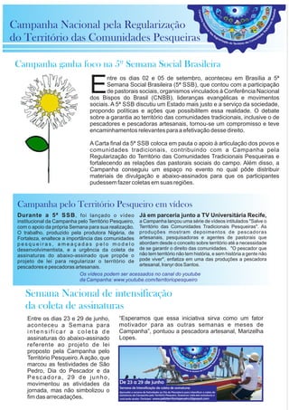 Entre os dias 23 e 29 de junho,
aconteceu a Semana para
i n t e n s i f i c a r a c o l e t a d e
assinaturas do abaixo-assinado
referente ao projeto de lei
proposto pela Campanha pelo
Território Pesqueiro.Aação, que
marcou as festividades de São
Pedro, Dia do Pescador e da
Pescadora, 29 de junho,
movimentou as atividades da
jornada, mas não simbolizou o
fim das arrecadações.
Já em parceria junto a TV Universitária Recife,
a Campanha lançou uma série de vídeos intitulados "Salve o
Território das Comunidades Tradicionais Pesqueiras". As
produções mostram depoimentos de pescadoras
artesanais, pesquisadoras e agentes de pastorais que
abordam desde o conceito sobre território até a necessidade
de se garantir o direito das comunidades. "O pescador que
não tem território não tem história, e sem história a gente não
pode viver", enfatiza em uma das produções a pescadora
artesanal, Iranyr dos Santos.
Durante a 5ª SSB, foi lançado o vídeo
institucional da Campanha pelo Território Pesqueiro,
com o apoio da própria Semana para sua realização.
O trabalho, produzido pela produtora Nigéria, de
Fortaleza, enaltece a importância das comunidades
p e s q u e i r a s , a m e a ç a d a s p e l o m o d e l o
desenvolvimentista, e a urgência da coleta de
assinaturas do abaixo-assinado que propõe o
projeto de lei para regularizar o território de
pescadores e pescadoras artesanais.
ntre os dias 02 e 05 de setembro, aconteceu em Brasília a 5ª
ESemana Social Brasileira (5ª SSB), que contou com a participação
de pastorais sociais, organismos vinculados à Conferência Nacional
dos Bispos do Brasil (CNBB), lideranças evangélicas e movimentos
sociais. A 5ª SSB discutiu um Estado mais justo e a serviço da sociedade,
propondo políticas e ações que possibilitem essa realidade. O debate
sobre a garantia ao território das comunidades tradicionais, inclusive o de
pescadores e pescadoras artesanais, tornou-se um compromisso e teve
encaminhamentos relevantes para a efetivação desse direito.
A Carta final da 5ª SSB coloca em pauta o apoio à articulação dos povos e
comunidades tradicionais, contribuindo com a Campanha pela
Regularização do Território das Comunidades Tradicionais Pesqueiras e
fortalecendo as relações das pastorais sociais do campo. Além disso, a
Campanha conseguiu um espaço no evento no qual pôde distribuir
materiais de divulgação e abaixo-assinados para que os participantes
pudessem fazer coletas em suas regiões.
Campanha Nacional pela Regularização
do Território das Comunidades Pesqueiras
Campanha ganha foco na 5º Semana Social Brasileira
Campanha pelo Território Pesqueiro em vídeos
Semana Nacional de intensificação
da coleta de assinaturas
“Esperamos que essa iniciativa sirva como um fator
motivador para as outras semanas e meses de
Campanha”, pontuou a pescadora artesanal, Marizelha
Lopes.
Os vídeos podem ser acessados no canal do youtube
da Campanha: www.youtube.com/territoriopesqueiro
De 23 a 29 de junho
Semana de Intensicação da coleta de assinaturas
Aproveite a semana de festividades ao Dia do Pescador/a para intensicar a coleta de
assinaturas da Campanha pelo Território Pesqueiro. Queremos 1.406.466 assinaturas e
você pode ajudar. Participe! www.peloterritoriopeueiro.blgospot.com
 