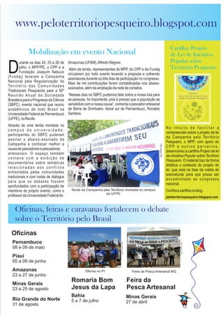 urante os dias 24, 25 e 26 de
Djulho, o MPP/PE, o CPP e a
Fundação Joaquim Nabuco
(Fundaj) levaram a Campanha
Nacional pela Regularização do
Território das Comunidades
Tradicionais Pesqueiras para a 65º
Reunião Anual da Sociedade
BrasileiraparaoProgressodaCiência
(SBPC), evento nacional que reuniu
acadêmicos de todo Brasil na
Universidade Federal de Pernambuco
(UFPE),noRecife.
Através de uma tenda montada no
c a m p u s d a u n i v e r s i d a d e ,
participantes do SBPC puderam
assinar o abaixo-assinado da
Campanha e conhecer melhor a
causadepescadoresepescadoras
artesanais. O espaço também
contava com a exibição de
documentários sobre temáticas
r e l a c i o n a d a s a o s c o n f l i t o s
enfrentados pelas comunidades
tradicionais e com rodas de diálogos
para que os debates fossem
aprofundados com a participação de
membros do próprio evento, como o
professordaUniversidadeFederaldo
Amazonas(UFAM),AlfredoWagner.
Além da tenda, representantes do MPP, do CPP e da Fundaj
circularam por todo evento levando a proposta e colhendo
assinaturas durante os três dias de participação no congresso.
Mais de mil contribuições foram contabilizadas nos abaixo-
assinados,alémdaampliaçãodarededecontatos.
“Nesses dias na SBPC pudemos falar sobre a nossa luta para
as pessoas, foi importante, pois é preciso que a população se
sensibilize com a nossa causa”, comenta o pescador artesanal
de Barra de Sirinhaém, litoral sul de Pernambuco, Ronaldo
Santana.
Pernambuco
08 e 09 de maio
Piauí
05 a 09 de junho
Amazonas
23 a 27 de junho
Minas Gerais
23 a 25 de agosto
Rio Grande do Norte
31 de agosto
Oficinas
Romaria Bom
Jesus da Lapa
Bahia
5 a 7 de julho
Mobilização em evento Nacional
www.peloterritoriopesqueiro.blogspot.com
Tenda da Campanha pelo Território montada no campus
da UFPE
CARTILHA
Projeto de Lei de Iniciativa Popular
Sobre Território Pesqueiro
Cartilha: Projeto
de Lei de Iniciativa
Popular sobre
Território Pesqueiro
N o i n t u i t o d e f a c i l i t a r a
compreensão sobre o projeto de lei
da Campanha pelo Território
Pesqueiro, o MPP, com apoio do
C P P e o u t r o s p a r c e i r o s ,
desenvolveu a cartilha Projeto de lei
de iniciativa Popular sobre Território
Pesqueiro. O material traz de forma
didática o conteúdo do projeto de
lei, que está na fase da coleta de
assinaturas para que possa ser
encaminhado ao congresso
nacional.
Confiraacartilhanoblog:
peloterritoriopesqueiro.blogspot.com
Oficinas, feiras e caravanas fortalecem o debate
sobre o Território pelo Brasil
Feira da
Pesca Artesanal
Minas Gerais
27 de abril
Oficina no PI Feira da Pesca Artesanal MG
 