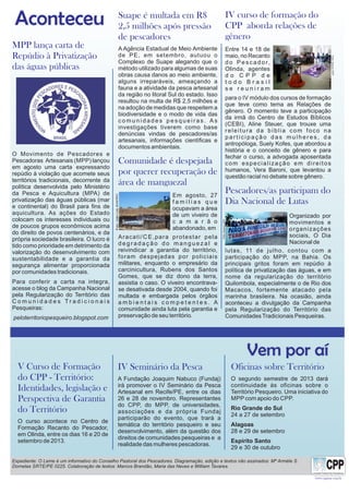 Vem por aí
Aconteceu Suape é multada em R$
2,5 milhões após pressão
de pescadores
A Agência Estadual de Meio Ambiente
de PE, em setembro, autuou o
Complexo de Suape alegando que o
método utilizado para algumas de suas
obras causa danos ao meio ambiente,
alguns irreparáveis, ameaçando a
fauna e a atividade da pesca artesanal
da região no litoral Sul do estado. Isso
resultou na multa de R$ 2,5 milhões e
na adoção de medidas que respeitem a
biodiversidade e o modo de vida das
c o m u n i d a d e s p e s q u e i r a s . A s
investigações tiverem como base
denúncias vindas de pescadores/as
artesanais, informações científicas e
documentos ambientais.
Comunidade é despejada
por querer recuperação de
área de manguezal
Aracati/CE,para protestar pela
d e g r a d a ç ã o d o m a n g u e z a l e
reivindicar a garantia do território,
foram despejadas por policiais
militares, enquanto o empresário da
carcinicultura, Rubens dos Santos
Gomes, que se diz dono da terra,
assistia o caso. O viveiro encontrava-
se desativada desde 2004, quando foi
multada e embargada pelos órgãos
a m b i e n t a i s c o m p e t e n t e s . A
comunidade ainda luta pela garantia e
preservação de seu território.
MPP lança carta de
Repúdio à Privatização
das águas públicas
O Movimento de Pescadores e
Pescadoras Artesanais (MPP) lançou
em agosto uma carta expressando
repúdio à violação que acomete seus
territórios tradicionais, decorrente da
política desenvolvida pelo Ministério
da Pesca e Aquicultura (MPA) de
privatização das águas públicas (mar
e continental) do Brasil para fins de
aquicultura. As ações do Estado
colocam os interesses individuais ou
de poucos grupos econômicos acima
do direito de povos centenários, e da
própria sociedade brasileira. O lucro é
tido como prioridade em detrimento da
valorização do desenvolvimento com
sustentabilidade e a garantia da
segurança alimentar proporcionada
por comunidades tradicionais.
Para conferir a carta na integra,
acesse o blog da Campanha Nacional
pela Regularização do Território das
C o m u n i d a d e s T r a d i c i o n a i s
Pesqueiras:
peloterritoriopesqueiro.blogspot.com
Oficinas sobre Território
O segundo semestre de 2013 dará
continuidade às oficinas sobre o
Território Pesqueiro. Uma iniciativa do
MPP com apoio do CPP.
Rio Grande do Sul
24 a 27 de setembro
Alagoas
28 e 29 de setembro
Espírito Santo
29 e 30 de outubro
V Curso de Formação
do CPP - Território:
Identidades, legislação e
Perspectiva de Garantia
do Território
O curso acontece no Centro de
Formação Recanto do Pescador,
em Olinda, entre os dias 16 e 20 de
setembro de 2013.
IV Seminário da Pesca
A Fundação Joaquim Nabuco (Fundaj)
irá promover o IV Seminário da Pesca
Artesanal em Recife/PE, entre os dias
26 e 28 de novembro. Representantes
do CPP, do MPP, de universidades,
associações e da própria Fundaj
participarão do evento, que trará a
temática do território pesqueiro e seu
desenvolvimento, além da questão dos
direitos de comunidades pesqueiras e a
realidade das mulheres pescadoras.
Entre 14 e 18 de
maio, no Recanto
do Pescador,
Olinda, agentes
d o C P P d e
t o d o B r a s i l
s e r e u n i r a m
Em agosto, 27
f a m í l i a s q u e
ocupavam a área
de um viveiro de
c a m a r ã o
abandonado, em
www.cppnac.org.br
Organizado por
movimentos e
organizações
sociais, O Dia
Nacional de
Expediente: O Leme é um informativo do Conselho Pastoral dos Pescadores. Diagramação, edição e textos não assinados: Mª Arméle S.
Dornelas SRTE/PE 0225. Colaboração de textos: Marcos Brandão, Maria das Neves e William Tavares.
 