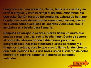 Luego de esa conversación, Dante, tenía una cuerda y se la da a Virgilio, y este la arroja al abismo, esperando así que suba Gerión (cuerpo de serpiente, cabeza de humano bondadosa, cola de escorpión venenosa, garras), que en su cuerpo estaba cubierto de cuerdas y escudos que le arrojaban a la bestia para llamarla.  Después de arrojar la cuerda, fueron hacia un muro que estaba cerca, una vez que la bestia llego, Dante se acerco al borde del abismo donde habían unas personas desgraciadas; insectos atacaban a estas personas y el fuego los azotaba, pero lo que mas le llamo la atención es que cada persona tenia una bolsa unida al cuerpo de color diferente y adentro contenía la figura de distintos animales. Siguiente 