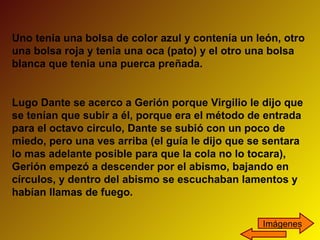 Uno tenia una bolsa de color azul y contenía un león, otro una bolsa roja y tenia una oca (pato) y el otro una bolsa blanca que tenia una puerca preñada. Lugo Dante se acerco a Gerión porque Virgilio le dijo que se tenían que subir a él, porque era el método de entrada para el octavo circulo, Dante se subió con un poco de miedo, pero una ves arriba (el guía le dijo que se sentara lo mas adelante posible para que la cola no lo tocara), Gerión empezó a descender por el abismo, bajando en círculos, y dentro del abismo se escuchaban lamentos y habían llamas de fuego. Imágenes 