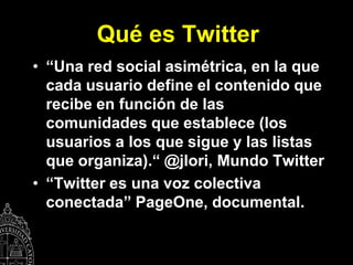 Qué es Twitter
• “Una red social asimétrica, en la que
  cada usuario define el contenido que
  recibe en función de las
  comunidades que establece (los
  usuarios a los que sigue y las listas
  que organiza).“ @jlori, Mundo Twitter
• “Twitter es una voz colectiva
  conectada” PageOne, documental.
 