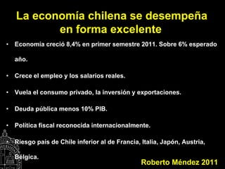 La economía chilena se desempeña
          en forma excelente
• Economía creció 8,4% en primer semestre 2011. Sobre 6% esperado

  año.

• Crece el empleo y los salarios reales.

• Vuela el consumo privado, la inversión y exportaciones.

• Deuda pública menos 10% PIB.

• Política fiscal reconocida internacionalmente.

• Riesgo país de Chile inferior al de Francia, Italia, Japón, Austria,

  Bélgica.
                                               Roberto Méndez 2011
 