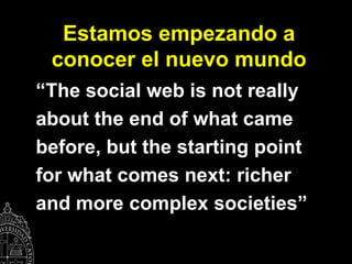 Estamos empezando a
 conocer el nuevo mundo
“The social web is not really
about the end of what came
before, but the starting point
for what comes next: richer
and more complex societies”
 