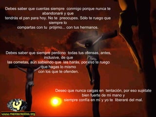 Debes saber que cuentas siempre  conmigo porque nunca te abandonaré y que tendrás el pan para hoy. No te  preocupes. Sólo te ruego que siempre lo compartas con tu  prójimo... con tus hermanos. Deseo que nunca caigas en  tentación, por eso sujétate bien fuerte de mi mano y siempre confía en mí y yo te  liberaré del mal. Debes saber que siempre perdono  todas tus ofensas, antes, inclusive, de que las cometas, aún sabiendo que  las harás, por eso te ruego que hagas lo mismo con los que te ofenden. 