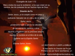 LE INVITAMOS A LEER LA BIBLIA  Si has hecho la Oración de Fe por Primera vez por favor escríbenos, un  E-maíl: oraciondefe@mentecreativa.org  Oración de Fe Señor Jesús, yo te acepto como mi único y  suficiente Salvador de mi vida y de mi alma.  Señor Jesús,  perdóname todo lo que te he ofendido de pensamiento, palabra y obra;  lávame y límpiame con tu preciosa sangre;  escribe mi nombre en el libro de la vida. Sellame con tu Espiritu Santo  Gracias Señor; Amén.                Evangelio de Juan 1:12  Mas a todos los que le recibieron, a los que creen en su nombre, les dio potestad de ser hechos hijos de Dios;  