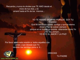 Recuerda y nunca te olvides que TE AMO desde el
inicio de tus días, y te
amaré hasta el fin de los mismos...
GRACIAS
Por favor envía esta oración a todos aquellos que
amas y que deseas que Yo
también los bendiga como a tí...
             
YO TE AMARÉ SIEMPRE PORQUE SOY TU
PADRE!
Que Mi bendición quede contigo y que mi eterno
Amor y Paz te cubran siempre
porque en el mundo no podrás obtenerlas como Yo
las doy porque...
YO SOY EL AMOR Y LA PAZ!
TU PADRE
 