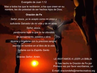 LE INVITAMOS A LEER LA BIBLIA
Si has hecho la Oración de Fe por
Primera vez por favor escríbenos, un
E-maíl: oraciondefe@mentecreativa.org
Oración de Fe
Señor Jesús, yo te acepto como mi único y
suficiente Salvador de mi vida y de mi alma.
Señor Jesús,
perdóname todo lo que te he ofendido
de pensamiento, palabra y obra;
lávame y límpiame con tu preciosa sangre;
escribe mi nombre en el libro de la vida.
Sellame con tu Espiritu Santo
Gracias Señor; Amén.             
Evangelio de Juan 1:12
Mas a todos los que le recibieron, a los que creen en su
nombre, les dio potestad de ser hechos hijos de Dios;
 