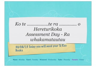 30/08/13 Today you will need your Te Reo
Books
Ko te .................te ra .............. o
Hereturikoka
Assessment Day - Ra
whakamatautau
Mane - Monday Turei - Tuesday Wenerei - Wednesday Taite - Thursday Paraire - Friday
 