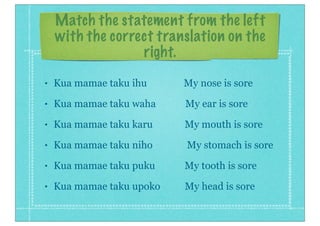 Match the statement from the left
with the correct translation on the
right.
• Kua mamae taku ihu My nose is sore
• Kua mamae taku waha My ear is sore
• Kua mamae taku karu My mouth is sore
• Kua mamae taku niho My stomach is sore
• Kua mamae taku puku My tooth is sore
• Kua mamae taku upoko My head is sore
 