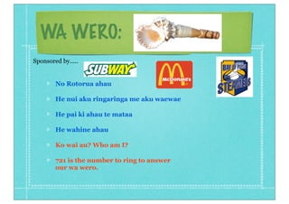 WA WERO:
No Rotorua ahau
He nui aku ringaringa me aku waewae
He pai ki ahau te mataa
He wahine ahau
Ko wai au? Who am I?
721 is the number to ring to answer
our wa wero.
Sponsored by.....
 
