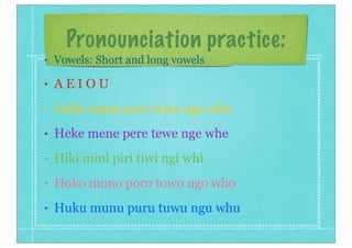 Pronounciation practice:
• Vowels: Short and long vowels
• A E I O U
• Haka mana para tawa nga wha
• Heke mene pere tewe nge whe
• Hiki mini piri tiwi ngi whi
• Hoko mono poro towo ngo who
• Huku munu puru tuwu ngu whu
 