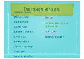Tauranga moana:Tauranga moana
Mauao Maunga
Ngati Ranginui
Ngai te rangi
E mihi nei e tau nei
Rapua e ta e
Puritia e hine e
Nga wa wawatanga
o nga tipuna
i roto i tenei ao hou
Puritia
Kia mau,Kia mau ki
nga takahia
nga taonga
mauri e, mauri e
 