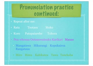 Pronunciation practice
continued:
• Repeat after me:
• Rata Tootara Moko
• Koro Patupaiarehe Tohora
• Puu whenua Ootanewainuku Karikari Mauao
• Mangatawa Hikurangi Kopukairoa
Rangataua
• Miro Rimu Kahikatea Tawa Tanekaha
 