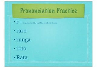 Pronunciation Practice
• r - tongue starts at the top of the mouth and vibrates
• raro
• runga
• roto
• Rata
 