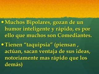 Muchos Bipolares, gozan de un
humor inteligente y rápido, es por
ello que muchos son Comediantes.
Tienen “taquipsia” (piensan ,
actúan, sacan ventaja de sus ideas,
notoriamente mas rápido que los
demás)
 