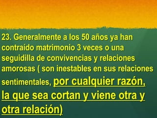 23. Generalmente a los 50 años ya han
contraído matrimonio 3 veces o una
seguidilla de convivencias y relaciones
amorosas ( son inestables en sus relaciones
sentimentales, por cualquier razón,
la que sea cortan y viene otra y
otra relación)
 