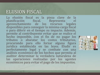 ELUSION FISCAL     La elusión fiscal es la pieza clave de la planificación fiscal. Representa el aprovechamiento de los recursos legales disponibles para conseguir la mínima carga fiscal o para diferir en el tiempo su impacto. Además, permite al contribuyente evitar que se realice el hecho imponible, con el fin de no pagar los tributos o abaratar los costos tributarios, procurando para ello forzar alguna figura jurídica establecida en las leyes. Eludir es perfectamente legal y se combate con una análisis económico de los hechos que permita al auditor determinar la verdadera naturaleza de las operaciones realizadas por los agentes económicos para evitar el pago de los impuestos.