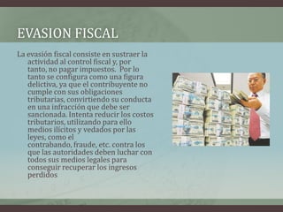 EVASION FISCALLa evasión fiscal consiste en sustraer la actividad al control fiscal y, por tanto, no pagar impuestos.  Por lo tanto se configura como una figura delictiva, ya que el contribuyente no cumple con sus obligaciones tributarias, convirtiendo su conducta en una infracción que debe ser sancionada. Intenta reducir los costos tributarios, utilizando para ello medios ilícitos y vedados por las leyes, como el contrabando, fraude, etc. contra los que las autoridades deben luchar con todos sus medios legales para conseguir recuperar los ingresos perdidos