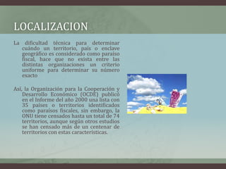 LOCALIZACIONLa dificultad técnica para determinar cuándo un territorio, país o enclave geográfico es considerado como paraíso fiscal, hace que no exista entre las distintas organizaciones un criterio uniforme para determinar su número exacto Así, la Organización para la Cooperación y Desarrollo Económico (OCDE) publicó en el Informe del año 2000 una lista con 35 países o territorios identificados como paraísos fiscales, sin embargo, la ONU tiene censados hasta un total de 74 territorios, aunque según otros estudios se han censado más de un centenar de territorios con estas características.