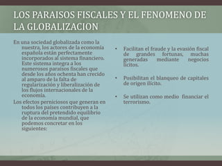 LOS PARAISOS FISCALES Y EL FENOMENO DE LA GLOBALIZACIONEn una sociedad globalizada como la nuestra, los actores de la economía española están perfectamente incorporados al sistema financiero. Este sistema integra a los numerosos paraísos fiscales que desde los años ochenta han crecido al amparo de la falta de regularización y liberalización de los flujos internacionales de la economía.Los efectos perniciosos que generan en todos los países contribuyen a la ruptura del pretendido equilibrio de la economía mundial, que podemos concretar en los siguientes: Facilitan el fraude y la evasión fiscal de grandes fortunas, muchas generadas mediante negocios lícitos.Posibilitan el blanqueo de capitales de origen ilícito.Se utilizan como medio  financiar el terrorismo.