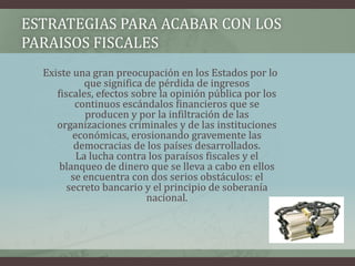 ESTRATEGIAS PARA ACABAR CON LOS PARAISOS FISCALESExiste una gran preocupación en los Estados por lo que significa de pérdida de ingresos fiscales, efectos sobre la opinión pública por los continuos escándalos financieros que se producen y por la infiltración de las organizaciones criminales y de las instituciones económicas, erosionando gravemente las democracias de los países desarrollados. La lucha contra los paraísos fiscales y el blanqueo de dinero que se lleva a cabo en ellos se encuentra con dos serios obstáculos: el secreto bancario y el principio de soberanía nacional. 