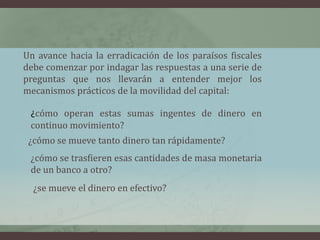 Un avance hacia la erradicación de los paraísos fiscales debe comenzar por indagar las respuestas a una serie de preguntas que nos llevarán a entender mejor los mecanismos prácticos de la movilidad del capital: ¿cómo operan estas sumas ingentes de dinero en continuo movimiento?¿cómo se mueve tanto dinero tan rápidamente?¿cómo se trasfieren esas cantidades de masa monetaria de un banco a otro?¿se mueve el dinero en efectivo? 