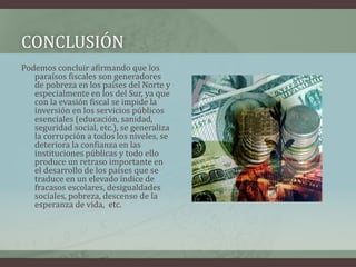 conclusiónPodemos concluir afirmando que los paraísos fiscales son generadores de pobreza en los países del Norte y especialmente en los del Sur, ya que con la evasión fiscal se impide la inversión en los servicios públicos esenciales (educación, sanidad, seguridad social, etc.), se generaliza la corrupción a todos los niveles, se deteriora la confianza en las instituciones públicas y todo ello produce un retraso importante en el desarrollo de los países que se traduce en un elevado índice de fracasos escolares, desigualdades sociales, pobreza, descenso de la esperanza de vida,  etc.