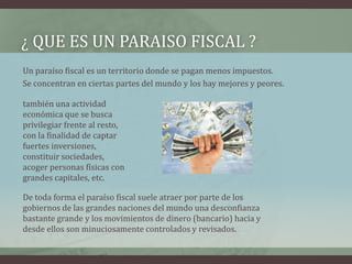 ¿ QUE ES un PARAISO FISCAL ?Un paraíso fiscal es un territorio donde se pagan menos impuestos. Se concentran en ciertas partes del mundo y los hay mejores y peores.también una actividad económica que se busca privilegiar frente al resto, con la finalidad de captar fuertes inversiones, constituir sociedades, acoger personas físicas con grandes capitales, etc.De toda forma el paraíso fiscal suele atraer por parte de los gobiernos de las grandes naciones del mundo una desconfianza bastante grande y los movimientos de dinero (bancario) hacia y desde ellos son minuciosamente controlados y revisados.