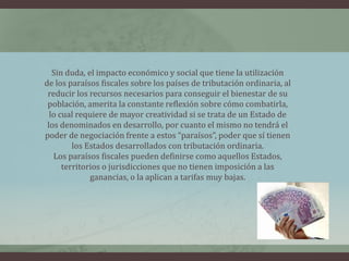 Sin duda, el impacto económico y social que tiene la utilizaciónde los paraísos fiscales sobre los países de tributación ordinaria, alreducir los recursos necesarios para conseguir el bienestar de supoblación, amerita la constante reflexión sobre cómo combatirla,lo cual requiere de mayor creatividad si se trata de un Estado delos denominados en desarrollo, por cuanto el mismo no tendrá elpoder de negociación frente a estos “paraísos”, poder que sí tienenlos Estados desarrollados con tributación ordinaria.Los paraísos fiscales pueden definirse como aquellos Estados,territorios o jurisdicciones que no tienen imposición a lasganancias, o la aplican a tarifas muy bajas.