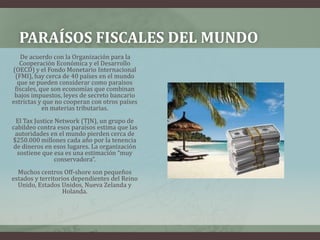 Paraísos fiscales del mundo         De acuerdo con la Organización para la Cooperación Económica y el Desarrollo (OECD) y el Fondo Monetario Internacional (FMI), hay cerca de 40 países en el mundo que se pueden considerar como paraísos fiscales, que son economías que combinan bajos impuestos, leyes de secreto bancario estrictas y que no cooperan con otros países en materias tributarias. El Tax Justice Network (TJN), un grupo de cabildeo contra esos paraísos estima que las autoridades en el mundo pierden cerca de $250.000 millones cada año por la tenencia de dineros en esos lugares. La organización sostiene que esa es una estimación “muy conservadora”. Muchos centros Off-shore son pequeños estados y territorios dependientes del Reino Unido, Estados Unidos, Nueva Zelanda y Holanda. 