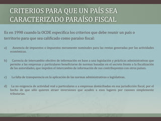 Criterios para que un país sea caracterizado paraíso fiscalEs en 1998 cuando la OCDE especifica los criterios que debe reunir un país oterritorio para que sea calificado como paraíso fiscal:a)      Ausencia de impuestos o impuestos meramente nominales para las rentas generadas por las actividades económicas.b)      Carencia de intercambio efectivo de información en base a una legislación y prácticas administrativas que permite a las empresas y particulares beneficiarse de normas basadas en el secreto frente a la fiscalización de las autoridades, que impiden el intercambio de información de sus contribuyentes con otros países. c)       La falta de transparencia en la aplicación de las normas administrativas o legislativas.d)     La no exigencia de actividad real a particulares o a empresas domiciliadas en esa jurisdicción fiscal, por el hecho de que sólo quieren atraer inversiones que acuden a esos lugares por razones simplemente tributarias.