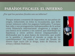 Paraísos fiscales: el infierno¿Por qué los paraísos fiscales son un infierno?      Porque atraen a evasores de impuestos en sus países de origen, reduciendo en éstos la recaudación, que debe recaer entonces sobre los paganos habituales. Y porque han sido y son protagonistas indispensables de la actual crisis financiera internacional: acogieron y acogen a una banca en la sombra y sin control, que distribuyó las hipotecas y otros activos tóxicos empaquetados y disfrazados por la gran banca de inversión, que acabó en la quiebra y requirió el rescate ¡a cargo de los contribuyentes! Sin contar los casos de lavado de dinero supe sucio (de la droga, trata de blancas, de armas y demás lindezas).