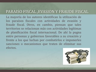 PARAISO FISCAL ,EVASION Y FRAUDE FISCAL     La mayoría de los autores identifican la utilización de los paraísos fiscales con actividades de evasión y fraude fiscal. Otros, en cambio, piensan que tales territorios se relacionan más con actividades legítimas de planificación fiscal internacional. De ahí la pugna entre personas y gobiernos favorables a su creación y frente a los que luchan por combatirlos e imponerles sanciones o mecanismos que traten de eliminar sus efectos.