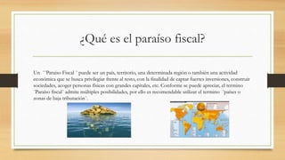 ¿Qué es el paraíso fiscal?
Un ¨¨Paraíso Fiscal ¨ puede ser un país, territorio, una determinada región o también una actividad
económica que se busca privilegiar frente al resto, con la finalidad de captar fuertes inversiones, construir
sociedades, acoger personas físicas con grandes capitales, etc. Conforme se puede apreciar, el termino
¨Paraíso fiscal¨ admite múltiples posibilidades, por ello es recomendable utilizar el termino ¨países o
zonas de baja tributación¨.
 