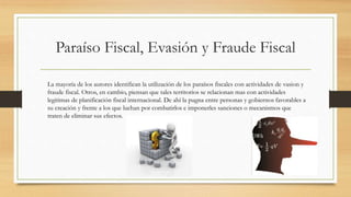 Paraíso Fiscal, Evasión y Fraude Fiscal
La mayoría de los autores identifican la utilización de los paraísos fiscales con actividades de vasion y
fraude fiscal. Otros, en cambio, piensan que tales territorios se relacionan mas con actividades
legitimas de planificación fiscal internacional. De ahí la pugna entre personas y gobiernos favorables a
su creación y frente a los que luchan por combatirlos e imponerles sanciones o mecanismos que
traten de eliminar sus efectos.
 
