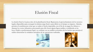 Elusión Fiscal
La elusión fiscal es la pieza clave de la planificación fiscal. Representa el aprovechamiento de los recursos
legales disponibles para conseguir la mínima carga fiscal o para diferir en el tiempo su impacto. Además,
permite al contribuyente evitar que se realice el hecho imponible, con el fin de no pagar los tributos o
abaratar los costos tributarios, procurando para ello forzar alguna figura jurídica a establecida en las
leyes. Eludir es perfectamente legal y se combate con un análisis económico de los hechos que permita al
auditor determinar la verdadera naturaleza de las operaciones realizadas.
 