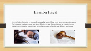 Evasión Fiscal
La evasión fiscal consiste en sustraer la actividad al control fiscal y, por tanto, no pagar impuestos.
Por lo tanto se configura como una figura delictiva, ya que el contribuyente no cumple con sus
obligaciones tributarias, convirtiendo su conducta en una infracción que debe ser sancionada.
 