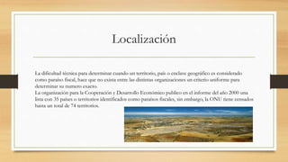Localización
La dificultad técnica para determinar cuando un territorio, país o enclave geográfico es considerado
como paraíso fiscal, hace que no exista entre las distintas organizaciones un criterio uniforme para
determinar su numero exacto.
La organización para la Cooperación y Desarrollo Económico publico en el informe del año 2000 una
lista con 35 países o territorios identificados como paraísos fiscales, sin embargo, la ONU tiene censados
hasta un total de 74 territorios.
 