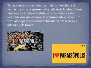  Não poderíamos terminar sem deixar de citar a tão
conhecida novela apresentada pela rede Globo. I Love
Paraisópolis tinha a finalidade de mostrar a vida
cotidiana dos moradores da comunidade e trazer um
novo olhar para a sociedade brasileira em relação a
vida naquela favela.
 