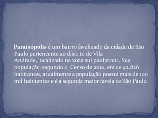 Paraisópolis é um bairro favelizado da cidade de São
Paulo pertencente ao distrito de Vila
Andrade, localizado na zona sul paulistana. Sua
população, segundo o Censo de 2010, era de 42.826
habitantes, atualmente a população possui mais de 100
mil habitantes e é a segunda maior favela de São Paulo.
 