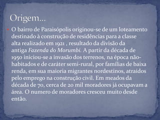  O bairro de Paraisópolis originou-se de um loteamento
destinado à construção de residências para a classe
alta realizado em 1921 , resultado da divisão da
antiga Fazenda do Morumbi. A partir da década de
1950 iniciou-se a invasão dos terrenos, na época não-
habitados e de caráter semi-rural, por famílias de baixa
renda, em sua maioria migrantes nordestinos, atraídos
pelo emprego na construção civil. Em meados da
década de 70, cerca de 20 mil moradores já ocupavam a
área. O numero de moradores cresceu muito desde
então.
 