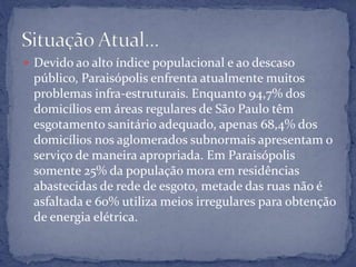  Devido ao alto índice populacional e ao descaso
público, Paraisópolis enfrenta atualmente muitos
problemas infra-estruturais. Enquanto 94,7% dos
domicílios em áreas regulares de São Paulo têm
esgotamento sanitário adequado, apenas 68,4% dos
domicílios nos aglomerados subnormais apresentam o
serviço de maneira apropriada. Em Paraisópolis
somente 25% da população mora em residências
abastecidas de rede de esgoto, metade das ruas não é
asfaltada e 60% utiliza meios irregulares para obtenção
de energia elétrica.
 