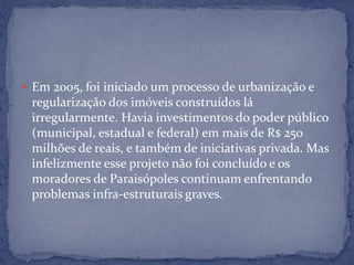  Em 2005, foi iniciado um processo de urbanização e
regularização dos imóveis construídos lá
irregularmente. Havia investimentos do poder público
(municipal, estadual e federal) em mais de R$ 250
milhões de reais, e também de iniciativas privada. Mas
infelizmente esse projeto não foi concluído e os
moradores de Paraisópoles continuam enfrentando
problemas infra-estruturais graves.
 